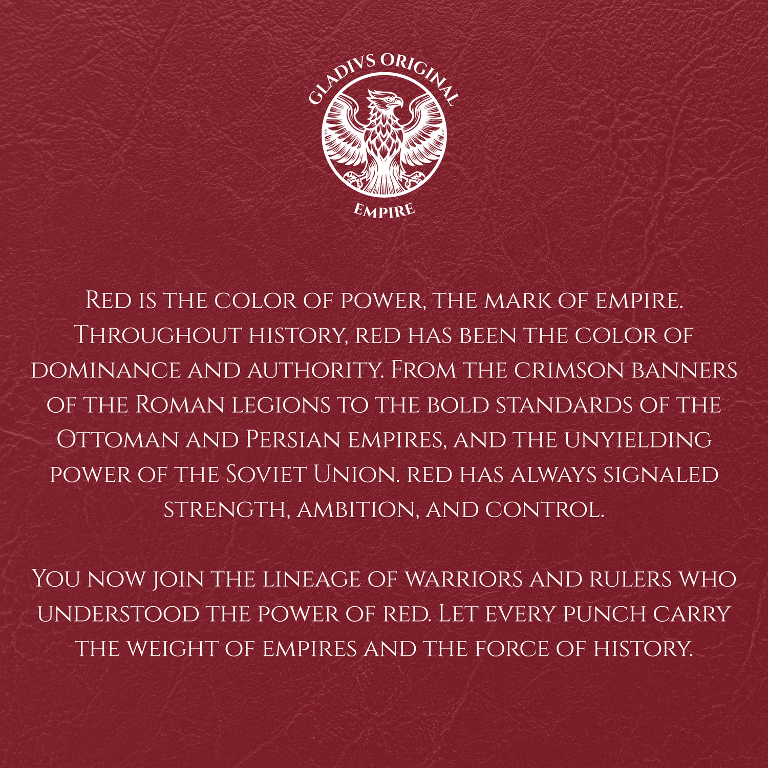 Red background with text and Gladius Original Empire logo.
Red is the color of power, the mark of empire. Throughout history, red has been the color of dominance and authority. From the crimson banners of the Roman legions to the bold standards of the Ottoman and Persian empires, and the unyielding power of the Soviet Union. red has always signaled strength, ambition, and control.
You now join the lineage of warriors and rulers who understood the power of red. Let every punch carry the weight of empires.