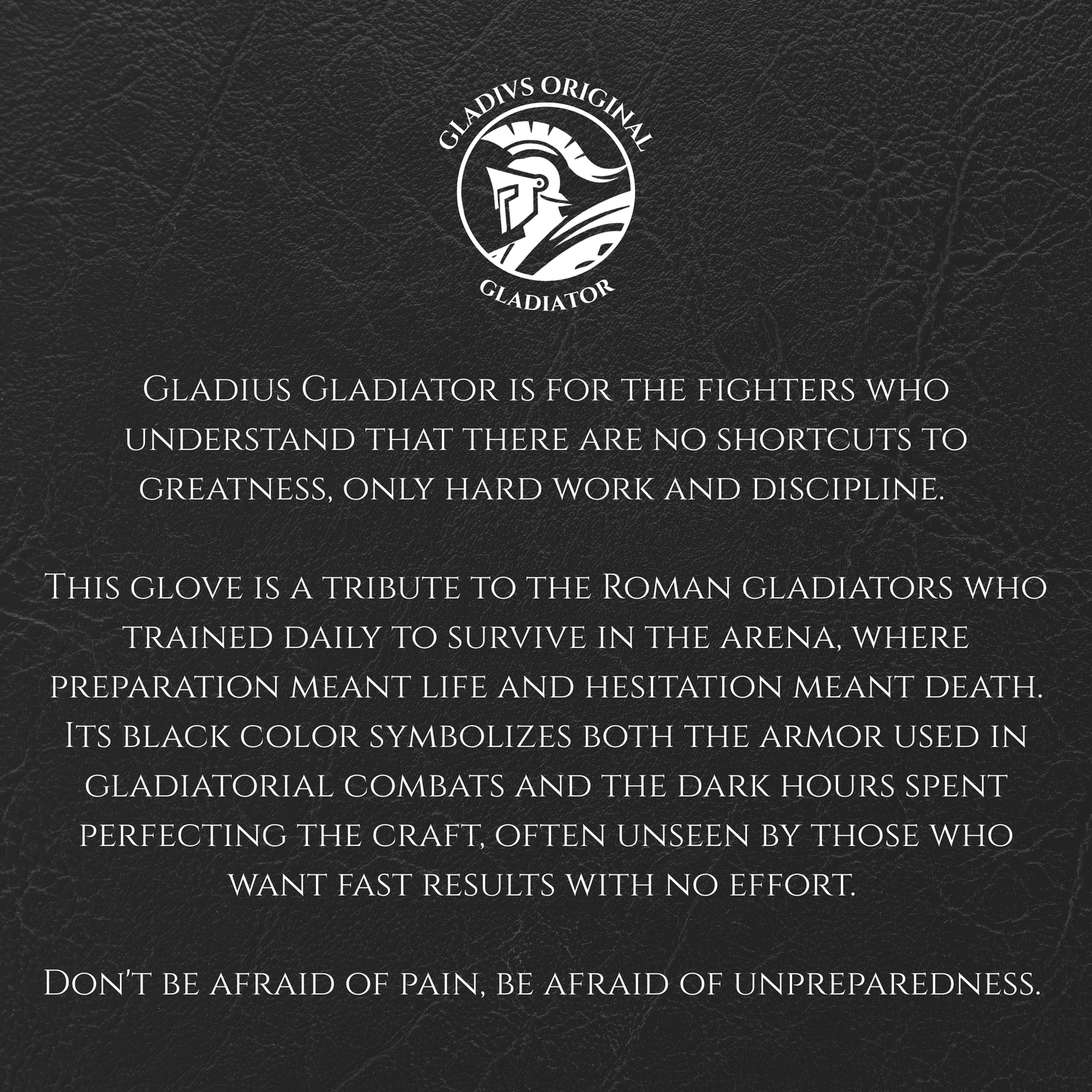 Black leather glove with Gladiator branding and text on a black background.
Gladius Gladiator is for the fighters who understand that there are no shortcuts to greatness, only hard work and discipline.
This glove is a tribute to the Roman gladiators who trained daily to survive in the arena, where preparation meant life and hesitation meant death. Its black color symbolizes both the armor used in gladiatorial combats and the dark hours spent perfecting the craft.