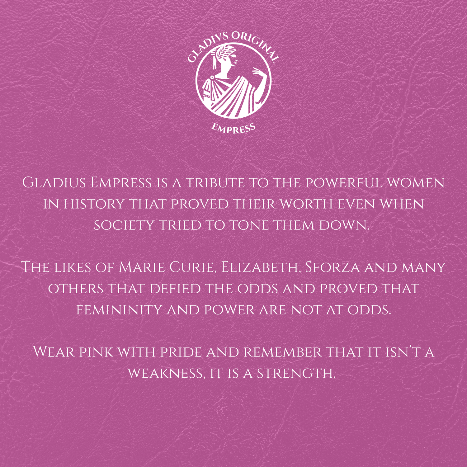 Pink background with white text and Gladius Empress logo.
Gladius Empress is a tribute to the powerful women in history that proved their worth even when society tried to tone them down.
The likes of Marie Curie, Elizabeth, Sforza and many others that defied the odds and proved that femininity and power are not at odds.
Wear pink with pride and remember that it isn’t a weakness, it is a strength.