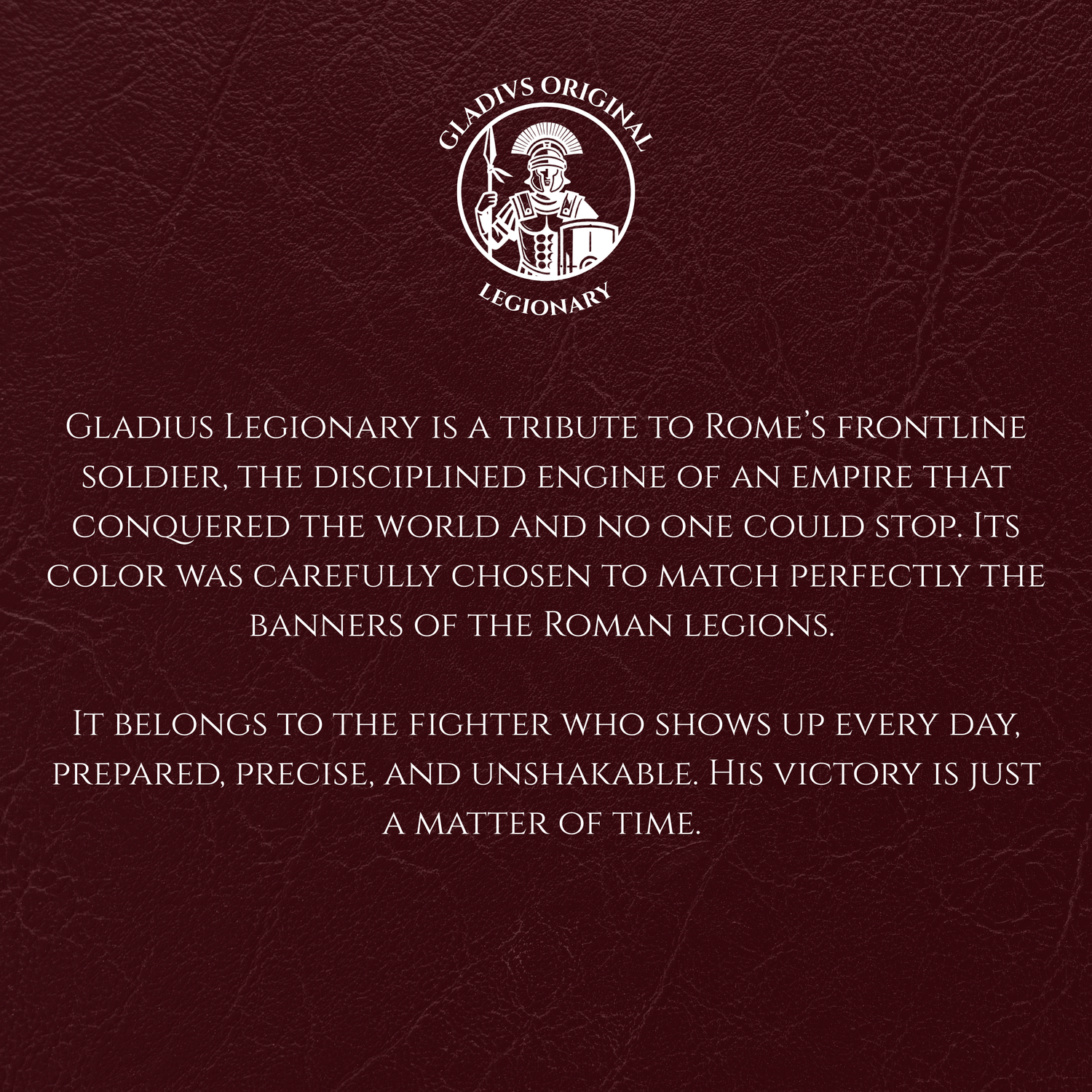 Maroon background with white text and Gladius Legionary logo.
Gladius Legionary is a tribute to Rome’s frontline soldier, the disciplined engine of an empire that conquered the world and no one could stop. Its color was carefully chosen to match perfectly the banners of the Roman legions.
It belongs to the fighter who shows up every day, prepared, precise, and unshakable. His victory is just a matter of time.