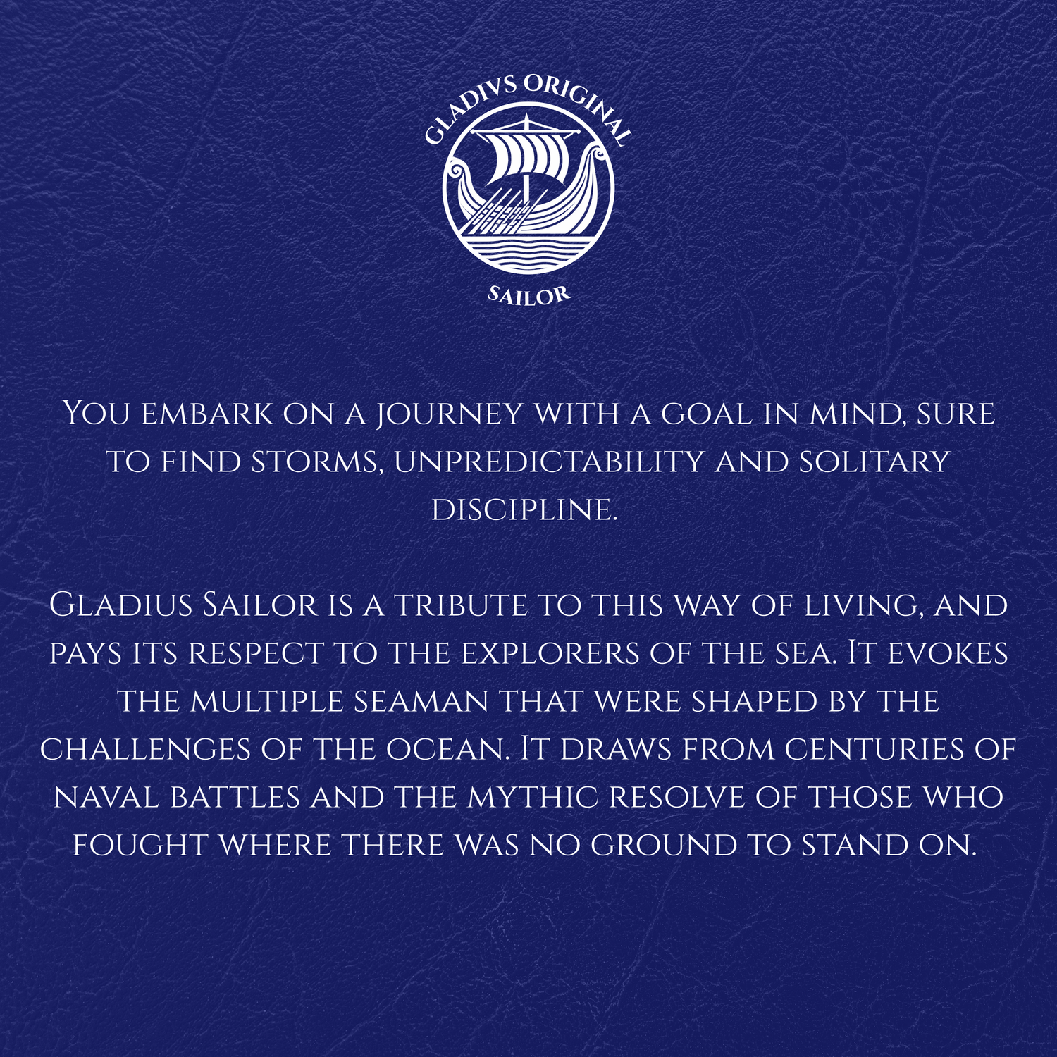 Blue background with text and Gladius Sailor logo.
You embark on a journey with a goal in mind, sure to find storms, unpredictability and solitary discipline.
Gladius Sailor is a tribute to this way of living, and pays its respect to the explorers of the sea. It evokes the multiple seaman that were shaped by the challenges of the ocean. It draws from centuries of naval battles and the mythic resolve of those who fought where there was no ground to stand on.