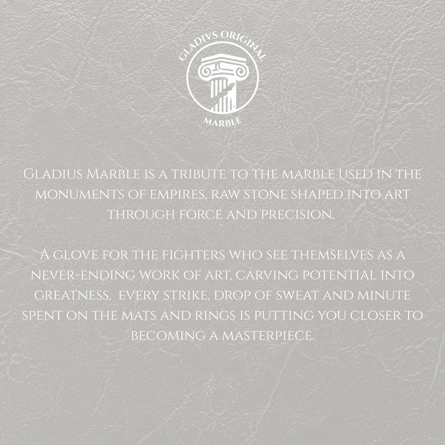 Text on a textured gray background with Gladius Marble logo.
Gladius Marble is a tribute to the marble used in the monuments of empires, raw stone shaped into art through force and precision.
A glove for the fighters who see themselves as a never-ending work of art, carving potential into greatness. every strike, drop of sweat and minute spent on the mats and rings is putting you closer to becoming a masterpiece.